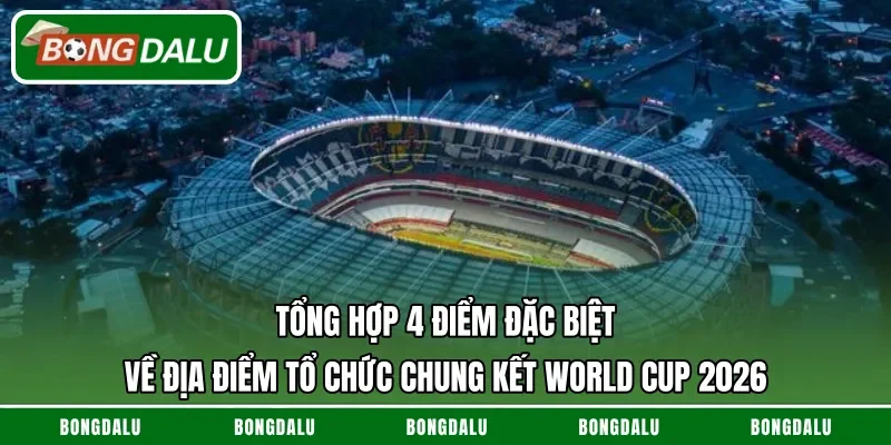 Tổng hợp 4 điểm đặc biệt về địa điểm tổ chức chung kết World Cup 2026